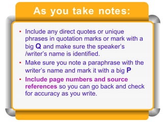 As you take notes: Include any direct quotes or unique phrases in quotation marks or mark with a big  Q  and make sure the speaker’s /writer’s name is identified. Make sure you note a paraphrase with the writer’s name and mark it with a big  P Include page numbers and source references  so you can go back and check for accuracy as you write. 