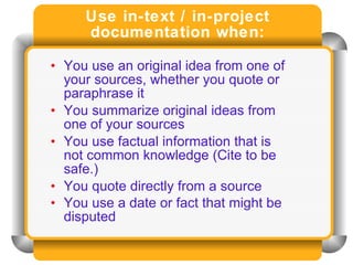Use in-text / in-project documentation when: You use an original idea from one of your sources, whether you quote or paraphrase it  You summarize original ideas from one of your sources  You use factual information that is not common knowledge (Cite to be safe.)  You quote directly from a source  You use a date or fact that might be disputed   