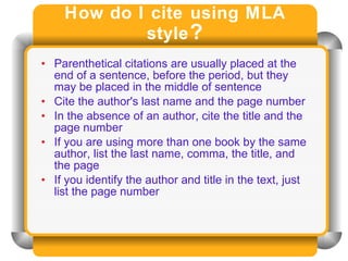 How do I cite using MLA style ? Parenthetical citations are usually placed at the end of a sentence, before the period, but they may be placed in the middle of sentence Cite the author's last name and the page number  In the absence of an author, cite the title and the page number If you are using more than one book by the same author, list the last name, comma, the title, and the page If you identify the author and title in the text, just list the page number 