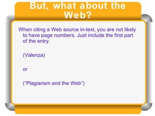 But, what about the Web? When citing a Web source in-text, you are not likely to have page numbers. Just include the first part of the entry. (Valenza) or  (“Plagiarism and the Web”) 
