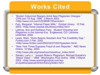 Works Cited “ Boston Columnist Resigns Amid New Plagiarism Charges.”  CNN.com  19 Aug. 1998   3 March 2003   <http://www.cnn.com/US/9808/19/barnicle/> Fain, Margaret. “Internet Paper Mills.”  Kimbal Library.  12 Feb. 2003. <http://www.coastal.edu/library/mills2.htm> Lathrop, Ann and Kathleen Foss.  Student Cheating and Plagiarism in the Internet Era.   Englewood, CO: Libraries Unlimited, 2000. Lewis, Mark. “Doris Kearns Goodwin And The Credibility Gap.”  Forbes.com 2 Feb. 2002. < http://www.forbes.com/2002/02/27/0227goodwin.html> “ New York Times Exposes Fraud of own Reporter.”  ABC News Online. 12 May, 2003. <http://www.pbs.org/newshour/newshour_index.html> Sabato, Larry J.  “Joseph Biden's Plagiarism; Michael Dukakis's 'Attack Video' – 1988.”  Washington Post Online . 1998. 3 March 2002. <http://www.washingtonpost.com/wp-srv/politics/special/clinton/frenzy/biden.htm> 