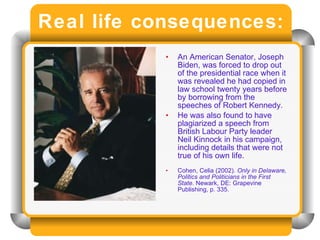 Real life consequences: An American Senator, Joseph Biden, was forced to drop out of the presidential race when it was revealed he had copied in law school twenty years before by borrowing from the speeches of Robert Kennedy. He was also found to have plagiarized a speech from British Labour Party leader Neil Kinnock in his campaign, including details that were not true of his own life. Cohen, Celia (2002).  Only in Delaware, Politics and Politicians in the First State . Newark, DE: Grapevine Publishing, p. 335.  