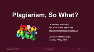 Plagiarism, So What? Dr. Thomas Lancaster Slide 1
Plagiarism, So What?
Dr. Thomas Lancaster
with the Council of Europe
http://www.thomaslancaster.co.uk
University of Montenegro
Monday, 7 May 2018
 