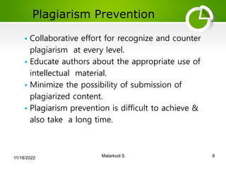 Plagiarism Prevention
8
Malarkodi S
 Collaborative effort for recognize and counter
plagiarism at every level.
 Educate authors about the appropriate use of
intellectual material.
 Minimize the possibility of submission of
plagiarized content.
 Plagiarism prevention is difficult to achieve &
also take a long time.
11/18/2022
 