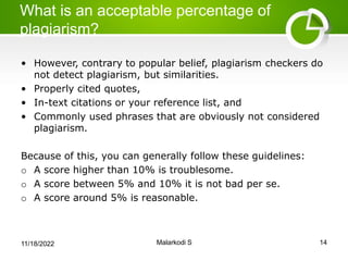What is an acceptable percentage of
plagiarism?
• However, contrary to popular belief, plagiarism checkers do
not detect plagiarism, but similarities.
• Properly cited quotes,
• In-text citations or your reference list, and
• Commonly used phrases that are obviously not considered
plagiarism.
Because of this, you can generally follow these guidelines:
o A score higher than 10% is troublesome.
o A score between 5% and 10% it is not bad per se.
o A score around 5% is reasonable.
11/18/2022 Malarkodi S 14
 