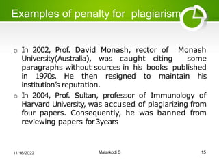 Examples of penalty for plagiarism:
o In 2002, Prof. David Monash, rector of Monash
University(Australia), was caught citing some
paragraphs without sources in his books published
in 1970s. He then resigned to maintain his
institution’s reputation.
o In 2004, Prof. Sultan, professor of Immunology of
Harvard University, was accused of plagiarizing from
four papers. Consequently, he was banned from
reviewing papers for3years
11/18/2022 Malarkodi S 15
 