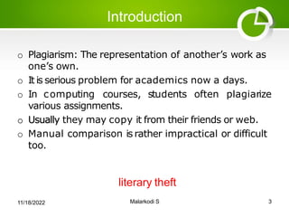 Introduction
o Plagiarism: The representation of another’s work as
one’s own.
o It is serious problem for academics now a days.
o In computing courses, students often plagiarize
various assignments.
o Usually they may copy it from their friends or web.
o Manual comparison is rather impractical or difficult
too.
literary theft
11/18/2022 Malarkodi S 3
 