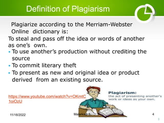 Definition of Plagiarism
3
Plagiarize according to the Merriam-Webster
Online dictionary is:
To steal and pass off the idea or words of another
as one’s own.
 To use another’s production without crediting the
source
 To commit literary theft
 To present as new and original idea or product
derived from an existing source.
https://www.youtube.com/watch?v=OKmtC
1oiOzU
11/18/2022 Malarkodi S 4
 