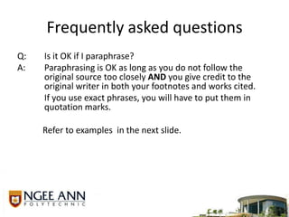 Frequently asked questionsQ:	Is it OK if I paraphrase?A:	Paraphrasing is OK as long as you do not follow the original source too closely AND you give credit to the original writer in both your footnotes and works cited.	If you use exact phrases, you will have to put them in quotation marks. Refer to examples  in the next slide.