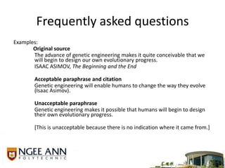 Frequently asked questionsExamples:Original source	The advance of genetic engineering makes it quite conceivable that we will begin to design our own evolutionary progress.	ISAAC ASIMOV, The Beginning and the EndAcceptable paraphrase and citation	Genetic engineering will enable humans to change the way they evolve (Isaac Asimov).Unacceptable paraphrase	Genetic engineering makes it possible that humans will begin to design their own evolutionary progress.	[This is unacceptable because there is no indication where it came from.]