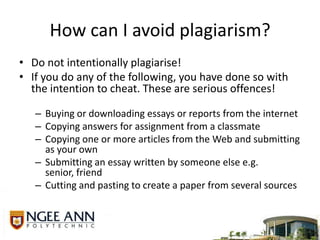 How can I avoid plagiarism?Do not intentionally plagiarise! If you do any of the following, you have done so with the intention to cheat. These are serious offences!Buying or downloading essays or reports from the internetCopying answers for assignment from a classmateCopying one or more articles from the Web and submitting as your ownSubmitting an essay written by someone else e.g. senior, friendCutting and pasting to create a paper from several sources