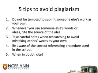 5 tips to avoid plagiarismDo not be tempted to submit someone else’s work as your own.Whenever you use someone else’s words or ideas, cite the source of the idea.Take careful notes when researching to avoid mistaking others’ words as your own.Be aware of the correct referencing procedure used in the school. When in doubt, cite! 