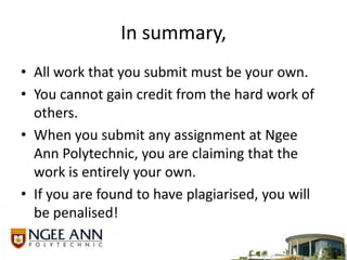 In summary,All work that you submit must be your own. You cannot gain credit from the hard work of others. When you submit any assignment at Ngee Ann Polytechnic, you are claiming that the work is entirely your own.If you are found to have plagiarised, you will be penalised! 