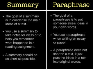 Summary Paraphrase
The goal of a summary
is to condense the main
ideas of a text.
The goal of a
paraphrase is to put
someone else’s ideas in
your own words.
You use a summary to
take notes for class or to
help you remember
what happened in a
reading assignment.
You use a paraphrase
when writing an essay
or paper.
A summary should be
as short as possible.
A paraphrase does not
shorten a text, it just
puts the ideas in a text
into original words.
 