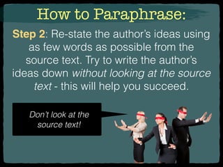 How to Paraphrase:
Step 2: Re-state the author’s ideas using
as few words as possible from the
source text. Try to write the author’s
ideas down without looking at the source
text - this will help you succeed.
Don’t look at the
source text!
 