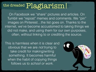 the dreaded Plagiarism!
On Facebook we “share” pictures and articles. On
Tumblr we “repost” memes and comments. We “pin”
images on Pinterest…the list goes on. Thanks to the
internet, we’ve become accustomed to taking things we
did not make, and using them for our own purposes,
often, without linking to or crediting the source.
This is harmless when it is clear and
obvious that we are not trying to
take credit for making/writing
something. It becomes harmful
when the habit of copying things
follows us to school or work.
 