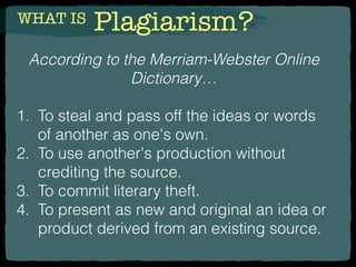 WHAT IS Plagiarism?
According to the Merriam-Webster Online
Dictionary…
1. To steal and pass off the ideas or words
of another as one's own.
2. To use another's production without
crediting the source.
3. To commit literary theft.
4. To present as new and original an idea or
product derived from an existing source.
 