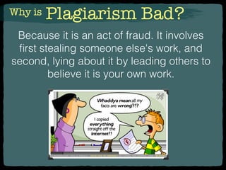 Why is Plagiarism Bad?
Because it is an act of fraud. It involves
ﬁrst stealing someone else's work, and
second, lying about it by leading others to
believe it is your own work.
 