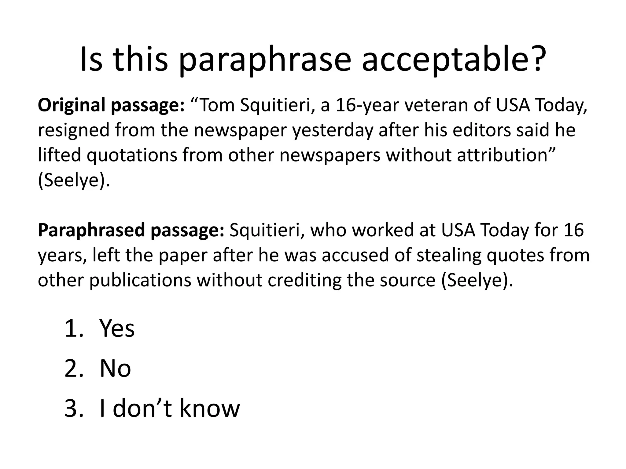 Is this paraphrase acceptable? 
Original passage: “Tom Squitieri, a 16-year veteran of USA Today, resigned from the newspaper yesterday after his editors said he lifted quotations from other newspapers without attribution” (Seelye). Paraphrased passage: Squitieri, who worked at USA Today for 16 years, left the paper after he was accused of stealing quotes from other publications without crediting the source (Seelye). 
1.Yes 
2.No 
3.I don’t know  