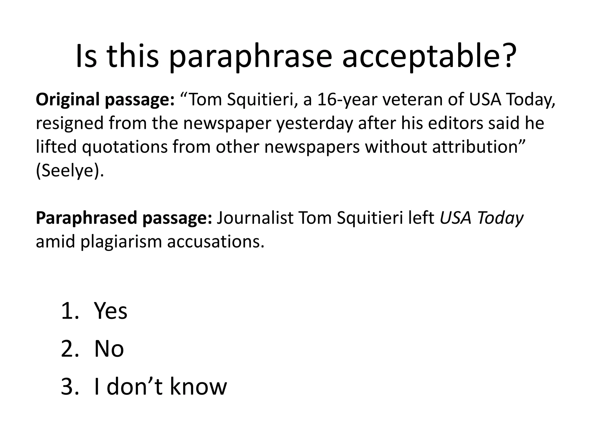 Is this paraphrase acceptable? 
Original passage: “Tom Squitieri, a 16-year veteran of USA Today, resigned from the newspaper yesterday after his editors said he lifted quotations from other newspapers without attribution” (Seelye). 
Paraphrased passage: Journalist Tom Squitieri left USA Today amid plagiarism accusations. 
1.Yes 
2.No 
3.I don’t know  