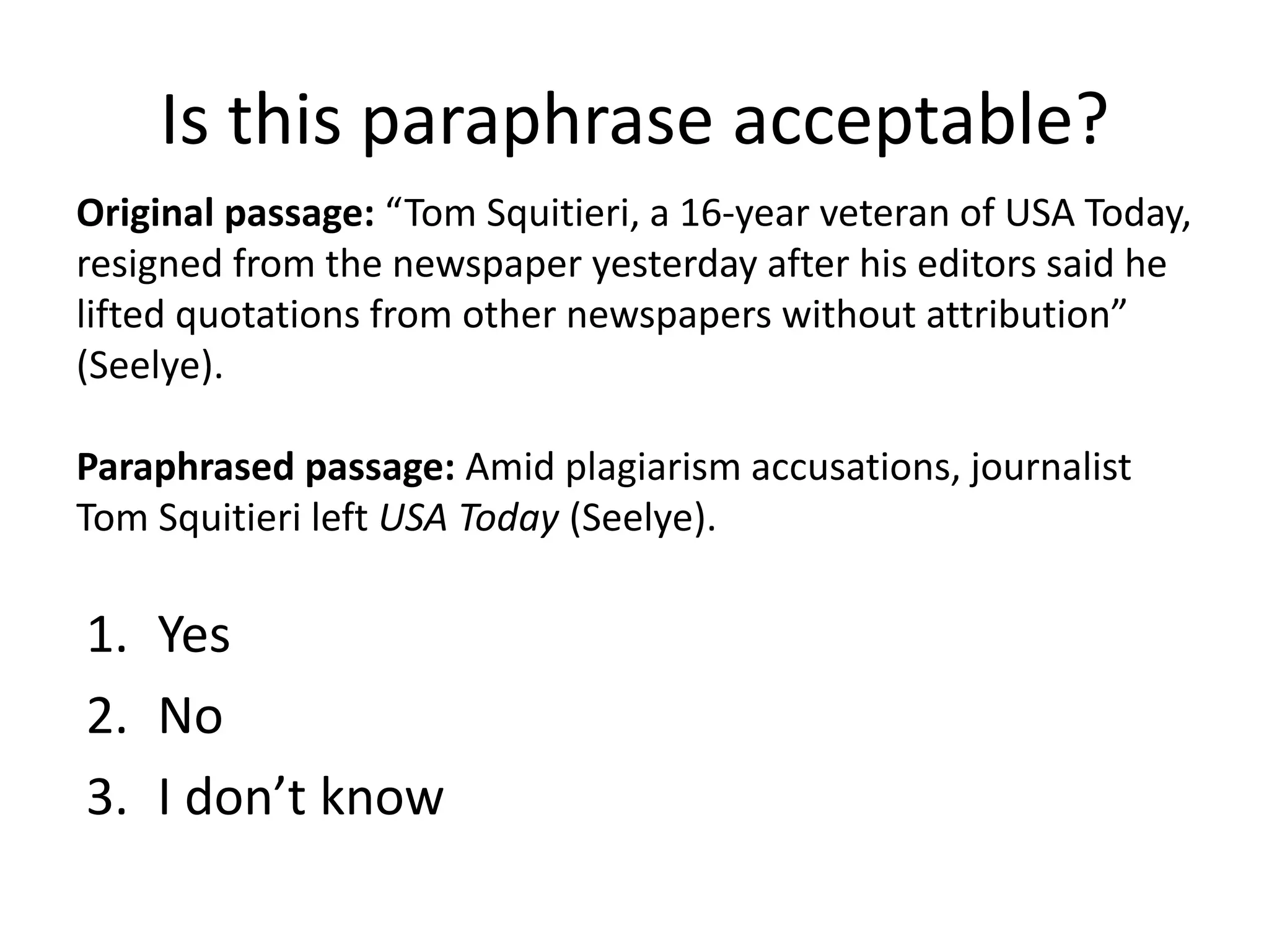 Is this paraphrase acceptable? 
Original passage: “Tom Squitieri, a 16-year veteran of USA Today, resigned from the newspaper yesterday after his editors said he lifted quotations from other newspapers without attribution” (Seelye). 
Paraphrased passage: Amid plagiarism accusations, journalist Tom Squitieri left USA Today (Seelye). 
1.Yes 
2.No 
3.I don’t know  
