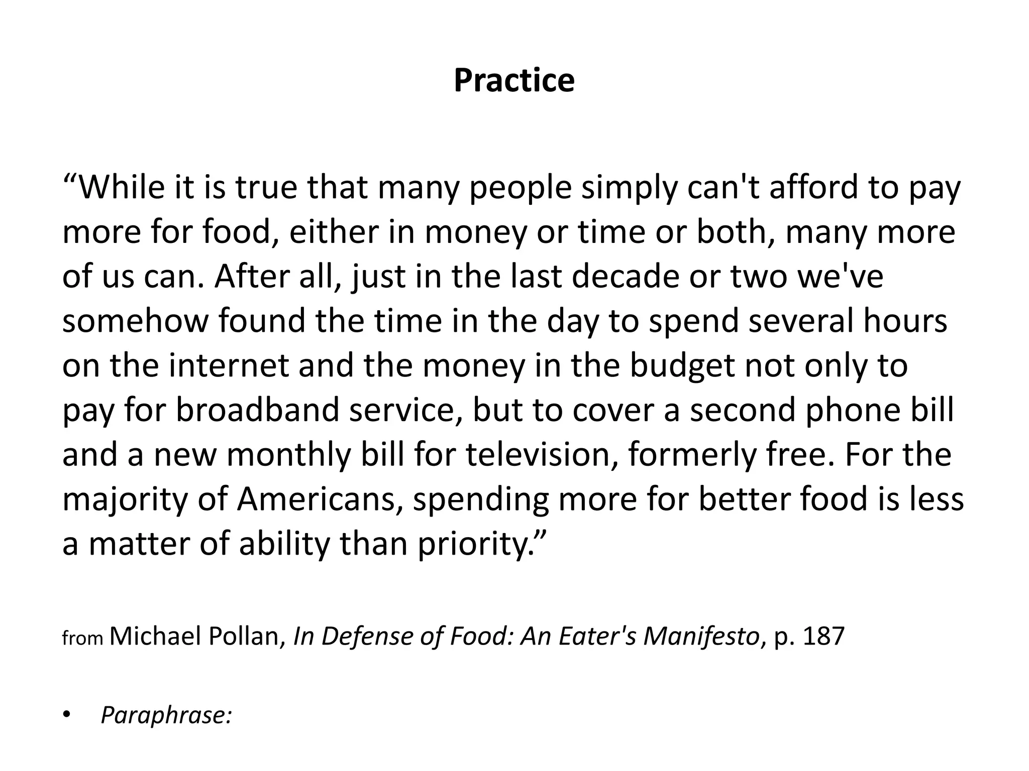 Practice 
“While it is true that many people simply can't afford to pay more for food, either in money or time or both, many more of us can. After all, just in the last decade or two we've somehow found the time in the day to spend several hours on the internet and the money in the budget not only to pay for broadband service, but to cover a second phone bill and a new monthly bill for television, formerly free. For the majority of Americans, spending more for better food is less a matter of ability than priority.” 
from Michael Pollan, In Defense of Food: An Eater's Manifesto, p. 187 
•Paraphrase:  