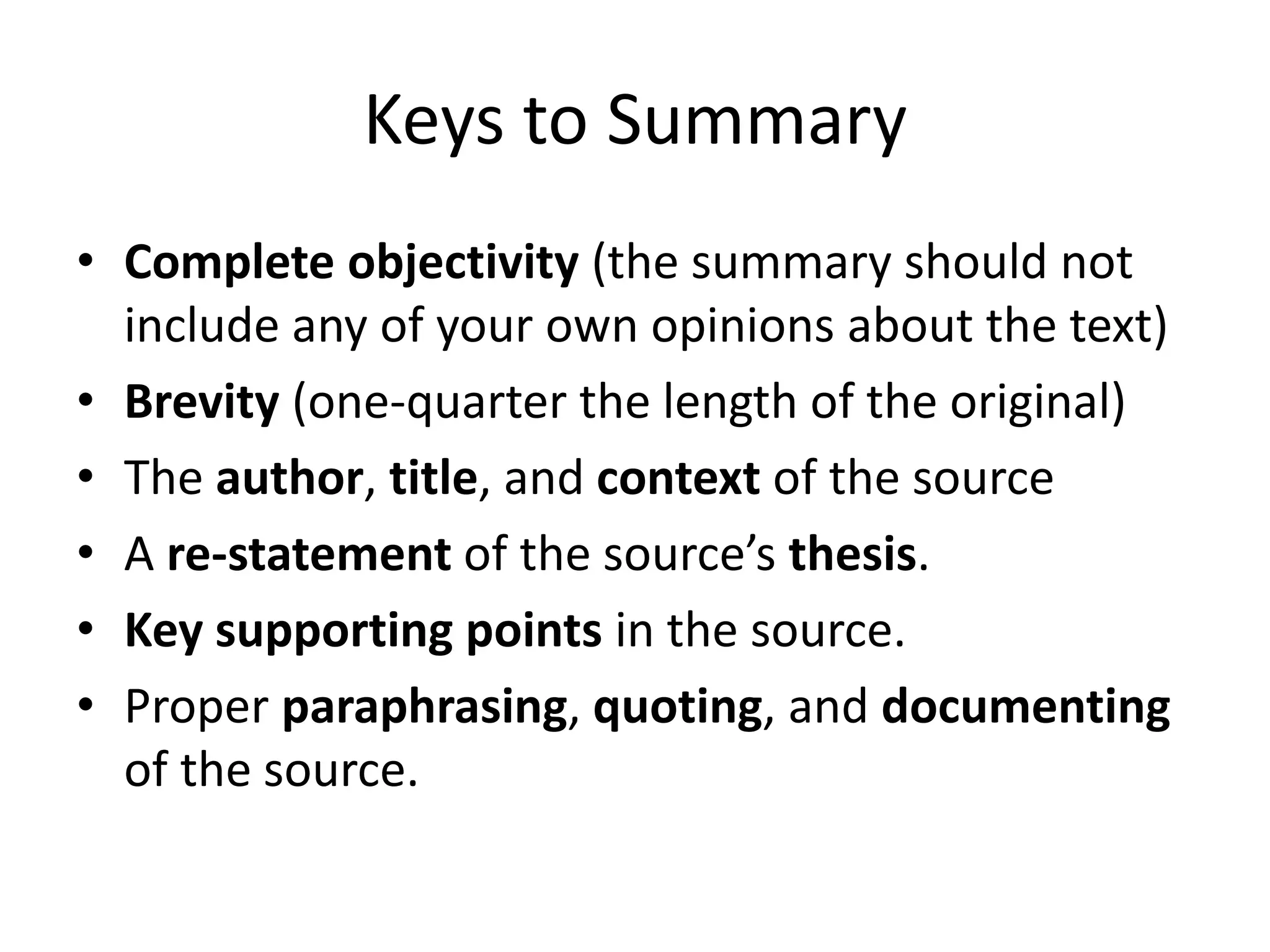 Keys to Summary 
•Complete objectivity (the summary should not include any of your own opinions about the text) 
•Brevity (one-quarter the length of the original) 
•The author, title, and context of the source 
•A re-statement of the source’s thesis. 
•Key supporting points in the source. 
•Proper paraphrasing, quoting, and documenting of the source.  