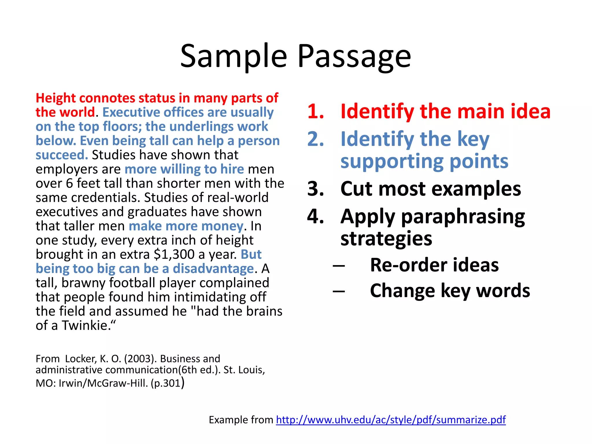 Sample Passage 
Height connotes status in many parts of the world. Executive offices are usually on the top floors; the underlings work below. Even being tall can help a person succeed. Studies have shown that employers are more willing to hire men over 6 feet tall than shorter men with the same credentials. Studies of real-world executives and graduates have shown that taller men make more money. In one study, every extra inch of height brought in an extra $1,300 a year. But being too big can be a disadvantage. A tall, brawny football player complained that people found him intimidating off the field and assumed he "had the brains of a Twinkie.“ 
From Locker, K. O. (2003). Business and administrative communication(6th ed.). St. Louis, MO: Irwin/McGraw-Hill. (p.301) 
1.Identify the main idea 
2.Identify the key supporting points 
3.Cut most examples 
4.Apply paraphrasing strategies 
–Re-order ideas 
–Change key words 
Example from http://www.uhv.edu/ac/style/pdf/summarize.pdf  