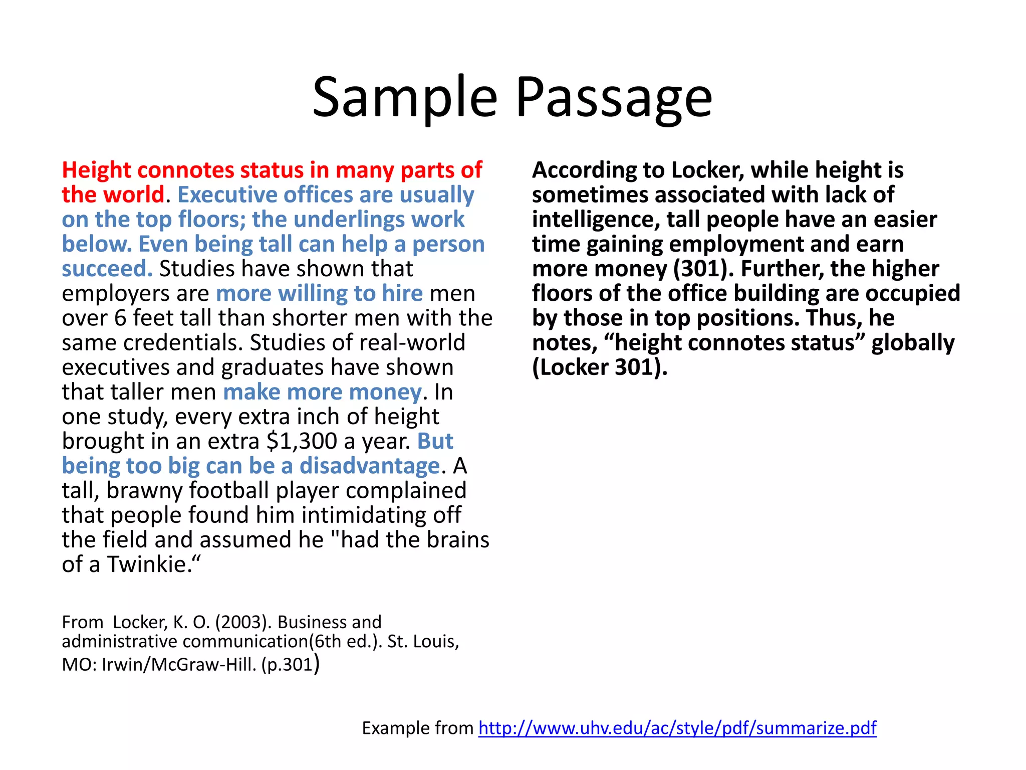 Sample Passage 
Height connotes status in many parts of the world. Executive offices are usually on the top floors; the underlings work below. Even being tall can help a person succeed. Studies have shown that employers are more willing to hire men over 6 feet tall than shorter men with the same credentials. Studies of real-world executives and graduates have shown that taller men make more money. In one study, every extra inch of height brought in an extra $1,300 a year. But being too big can be a disadvantage. A tall, brawny football player complained that people found him intimidating off the field and assumed he "had the brains of a Twinkie.“ 
From Locker, K. O. (2003). Business and administrative communication(6th ed.). St. Louis, MO: Irwin/McGraw-Hill. (p.301) 
According to Locker, while height is sometimes associated with lack of intelligence, tall people have an easier time gaining employment and earn more money (301). Further, the higher floors of the office building are occupied by those in top positions. Thus, he notes, “height connotes status” globally (Locker 301). 
Example from http://www.uhv.edu/ac/style/pdf/summarize.pdf  