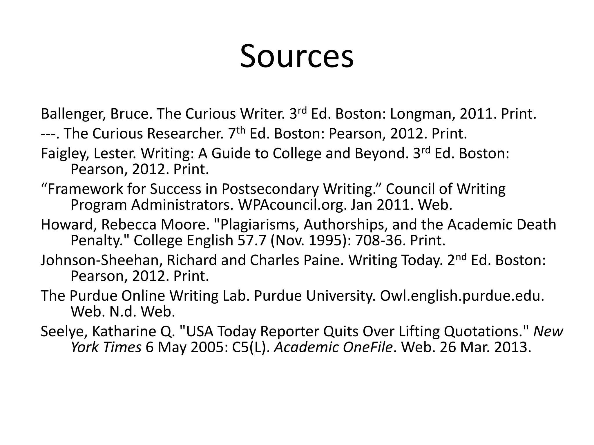 Sources 
Ballenger, Bruce. The Curious Writer. 3rd Ed. Boston: Longman, 2011. Print. 
---. The Curious Researcher. 7th Ed. Boston: Pearson, 2012. Print. 
Faigley, Lester. Writing: A Guide to College and Beyond. 3rd Ed. Boston: Pearson, 2012. Print. 
“Framework for Success in Postsecondary Writing.” Council of Writing Program Administrators. WPAcouncil.org. Jan 2011. Web. 
Howard, Rebecca Moore. "Plagiarisms, Authorships, and the Academic Death Penalty." College English 57.7 (Nov. 1995): 708-36. Print. 
Johnson-Sheehan, Richard and Charles Paine. Writing Today. 2nd Ed. Boston: Pearson, 2012. Print. 
The Purdue Online Writing Lab. Purdue University. Owl.english.purdue.edu. Web. N.d. Web. 
Seelye, Katharine Q. "USA Today Reporter Quits Over Lifting Quotations." New York Times 6 May 2005: C5(L). Academic OneFile. Web. 26 Mar. 2013. 