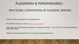 PLAGIARISM & PARAPHRASING--
PRACTICING CONVENTIONS OF ACADEMIC WRITING
Portions of this presentation are adapted from:
•The Writing Resources Center: http://wrc.uncc.edu/
•They Say/I Say: The Moves that Matter in Academic Writing, 1st ed., pp. 39-47, by Gerald Graff and
Cathy Birkenstein.
•DePaul University School for New Learning: Teaching Resources
 