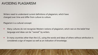 2
AVOIDING PLAGIARISM
Writers need to understand current definitions of plagiarism, which have
changed over time and differ from culture to culture.
Plagiarism is a cultural concept:
 Many cultures do not recognize Western notions of plagiarism, which rest on the belief that
language and ideas can be “owned” by writers.
 In many countries other than the U.S., using the words and ideas of others without attribution is
considered a sign of respect as well as an indication of knowledge.
 