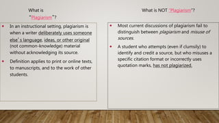 3
What is
“Plagiarism”?
What is NOT “Plagiarism”?
 Most current discussions of plagiarism fail to
distinguish between plagiarism and misuse of
sources.
 A student who attempts (even if clumsily) to
identify and credit a source, but who misuses a
specific citation format or incorrectly uses
quotation marks, has not plagiarized.
 In an instructional setting, plagiarism is
when a writer deliberately uses someone
else’s language, ideas, or other original
(not common-knowledge) material
without acknowledging its source.
 Definition applies to print or online texts,
to manuscripts, and to the work of other
students.
 