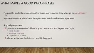 WHAT MAKES A GOOD PARAPHRASE?
Frequently, students unintentionally misuse sources when they attempt to paraphrase:
to
rephrase someone else’s ideas into your own words and sentence patterns.
A good paraphrase…
• Expresses someone else’s ideas in your own words and in your own style:
• word choice
• sentence structure
• organization of ideas
• Includes a citation- both in-text and bibliographic.
 