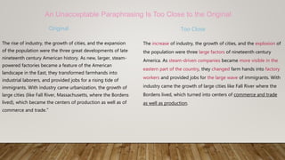 Original
The rise of industry, the growth of cities, and the expansion
of the population were the three great developments of late
nineteenth century American history. As new, larger, steam-
powered factories became a feature of the American
landscape in the East, they transformed farmhands into
industrial laborers, and provided jobs for a rising tide of
immigrants. With industry came urbanization, the growth of
large cities (like Fall River, Massachusetts, where the Bordens
lived), which became the centers of production as well as of
commerce and trade.”
Too Close
The increase of industry, the growth of cities, and the explosion of
the population were three large factors of nineteenth century
America. As steam-driven companies became more visible in the
eastern part of the country, they changed farm hands into factory
workers and provided jobs for the large wave of immigrants. With
industry came the growth of large cities like Fall River where the
Bordens lived, which turned into centers of commerce and trade
as well as production.
An Unacceptable Paraphrasing Is Too Close to the Original
 