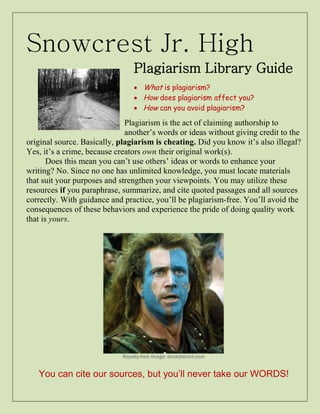 Snowcrest Jr. High 
Plagiarism Library Guide 
 What is plagiarism? 
 How does plagiarism affect you? 
 How can you avoid plagiarism? 
Plagiarism is the act of claiming authorship to another’s words or ideas without giving credit to the original source. Basically, plagiarism is cheating. Did you know it’s also illegal? Yes, it’s a crime, because creators own their original work(s). 
Does this mean you can’t use others’ ideas or words to enhance your writing? No. Since no one has unlimited knowledge, you must locate materials that suit your purposes and strengthen your viewpoints. You may utilize these resources if you paraphrase, summarize, and cite quoted passages and all sources correctly. With guidance and practice, you’ll be plagiarism-free. You’ll avoid the consequences of these behaviors and experience the pride of doing quality work that is yours. 
Royalty-free image: donkdistrict.com 
You can cite our sources, but you’ll never take our WORDS!  