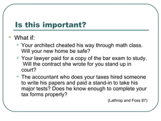 Is this important?
 What if:
• Your architect cheated his way through math class.
Will your new home be safe?
• Your lawyer paid for a copy of the bar exam to study.
Will the contract she wrote for you stand up in
court?
• The accountant who does your taxes hired someone
to write his papers and paid a stand-in to take his
major tests? Does he know enough to complete your
tax forms properly?
(Lathrop and Foss 87)
 