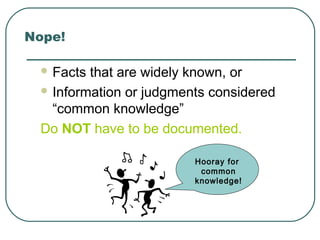 Nope!
 Facts that are widely known, or
 Information or judgments considered
“common knowledge”
Do NOT have to be documented.
Hooray for
common
knowledge!
 