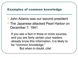 Examples of common knowledge
 John Adams was our second president
 The Japanese attacked Pearl Harbor on
December 7, 1941
If you see a fact in three or more sources,
and you are fairly certain your readers
already know this information, it is likely to
be “common knowledge.”
But when in doubt, cite!
 