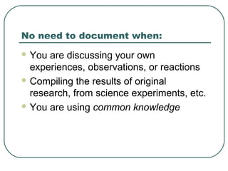 No need to document when:
 You are discussing your own
experiences, observations, or reactions
 Compiling the results of original
research, from science experiments, etc.
 You are using common knowledge
 