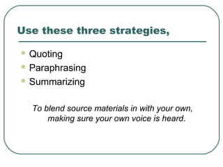 Use these three strategies,
 Quoting
 Paraphrasing
 Summarizing
To blend source materials in with your own,
making sure your own voice is heard.
 