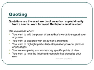 Quoting
Quotations are the exact words of an author, copied directly
from a source, word for word. Quotations must be cited!
Use quotations when:
 You want to add the power of an author’s words to support your
argument
 You want to disagree with an author’s argument
 You want to highlight particularly eloquent or powerful phrases
or passages
 You are comparing and contrasting specific points of view
 You want to note the important research that precedes your
own
Carol Rohrbach and Joyce Valenza
 