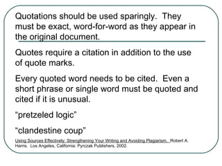 Quotations should be used sparingly. They
must be exact, word-for-word as they appear in
the original document.
Quotes require a citation in addition to the use
of quote marks.
Every quoted word needs to be cited. Even a
short phrase or single word must be quoted and
cited if it is unusual.
“pretzeled logic”
“clandestine coup”
Using Sources Effectively: Strengthening Your Writing and Avoiding Plagiarism. Robert A.
Harris. Los Angeles, California: Pyrczak Publishers, 2002.
 