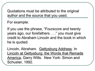 Quotations must be attributed to the original
author and the source that you used.
For example:
If you use the phrase, “Fourscore and twenty
years ago, our forefathers . . .” you must give
credit to Abraham Lincoln and the book in which
he is quoted.
Lincoln, Abraham. Gettysburg Address. In
Lincoln at Gettysburg: the Words that Remade
America, Garry Wills. New York: Simon and
Schuster, 1992.
 