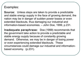 Examples:
Source: Unless steps are taken to provide a predictable
and stable energy supply in the face of growing demand, the
nation may be in danger of sudden power losses or even
extended blackouts, thus damaging our industrial and
information-based economies. – John Doe, 1999, p.231.
Inadequate paraphrase: Doe (1999) recommends that
the government take action to provide a predictable and
stable energy supply because of constantly growing
demand. Otherwise, we may be in danger of losing power
or even experiencing extended blackouts. These
circumstances could damage our industrial and information-
based economy. (p.231).
 