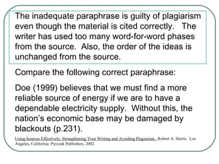 The inadequate paraphrase is guilty of plagiarism
even though the material is cited correctly. The
writer has used too many word-for-word phases
from the source. Also, the order of the ideas is
unchanged from the source.
Compare the following correct paraphrase:
Doe (1999) believes that we must find a more
reliable source of energy if we are to have a
dependable electricity supply. Without this, the
nation’s economic base may be damaged by
blackouts (p.231).
Using Sources Effectively: Strengthening Your Writing and Avoiding Plagiarism. Robert A. Harris. Los
Angeles, California: Pyrczak Publishers, 2002.
 