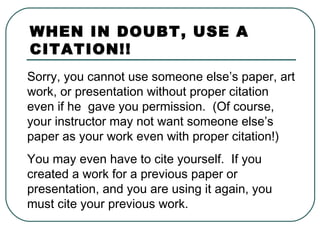 Sorry, you cannot use someone else’s paper, art
work, or presentation without proper citation
even if he gave you permission. (Of course,
your instructor may not want someone else’s
paper as your work even with proper citation!)
You may even have to cite yourself. If you
created a work for a previous paper or
presentation, and you are using it again, you
must cite your previous work.
WHEN IN DOUBT, USE A
CITATION!!
 