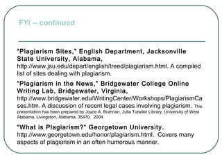 “Plagiarism Sites,” English Department, Jacksonville
State University, Alabama,
http://www.jsu.edu/depart/english/treed/plagiarism.html. A compiled
list of sites dealing with plagiarism.
“Plagiarism in the News,” Bridgewater College Online
Writing Lab, Bridgewater, Virginia,
http://www.bridgewater.edu/WritingCenter/Workshops/PlagiarismCa
ses.htm. A discussion of recent legal cases involving plagiarism. This
presentation has been prepared by Joyce A. Brannan, Julia Tutwiler Library, University of West
Alabama, Livingston, Alabama, 35470. 2004.
“What is Plagiarism?” Georgetown University.
http://www.georgetown.edu/honor/plagiarism.html. Covers many
aspects of plagiarism in an often humorous manner.
FYI -- continued
 