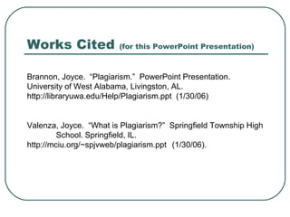 Works Cited (for this PowerPoint Presentation)
Brannon, Joyce. “Plagiarism.” PowerPoint Presentation.
University of West Alabama, Livingston, AL.
http://libraryuwa.edu/Help/Plagiarism.ppt (1/30/06)
Valenza, Joyce. “What is Plagiarism?” Springfield Township High
School. Springfield, IL.
http://mciu.org/~spjvweb/plagiarism.ppt (1/30/06).
 