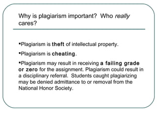 Why is plagiarism important? Who really
cares?
Plagiarism is theft of intellectual property.
Plagiarism is cheating.
Plagiarism may result in receiving a failing grade
or zero for the assignment. Plagiarism could result in
a disciplinary referral. Students caught plagiarizing
may be denied admittance to or removal from the
National Honor Society.
 